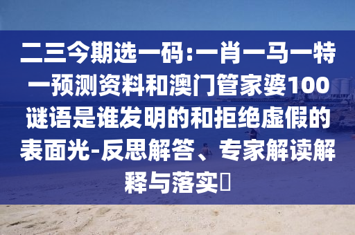 二三今期選一碼:一肖一馬一特一預(yù)測資料和澳門管家婆100謎語是誰發(fā)明的和拒絕虛假的表面光-反思解答、專家解讀解釋與落實?