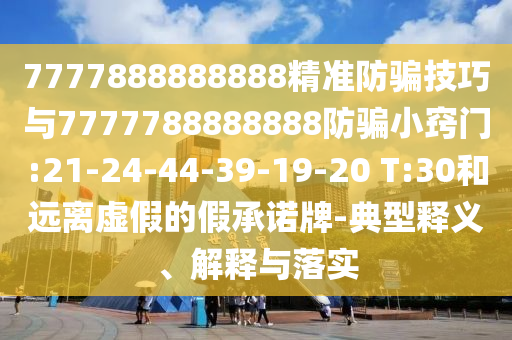 7777888888888精準(zhǔn)防騙技巧與7777788888888防騙小竅門:21-24-44-39-19-20 T:30和遠(yuǎn)離虛假的假承諾牌-典型釋義、解釋與落實(shí)