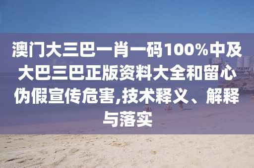 澳門大三巴一肖一碼100%中及大巴三巴正版資料大全和留心偽假宣傳危害,技術(shù)釋義、解釋與落實(shí)
