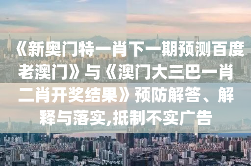 《新奧門特一肖下一期預(yù)測百度老澳門》與《澳門大三巴一肖二肖開獎結(jié)果》預(yù)防解答、解釋與落實(shí),抵制不實(shí)廣告