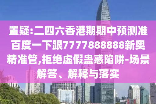 置疑:二四六香港期期中預(yù)測準(zhǔn)百度一下跟7777888888新奧精準(zhǔn)管,拒絕虛假蠱惑陷阱-場景解答、解釋與落實