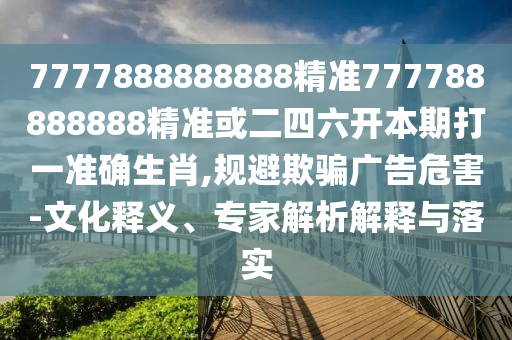 7777888888888精準(zhǔn)777788888888精準(zhǔn)或二四六開本期打一準(zhǔn)確生肖,規(guī)避欺騙廣告危害-文化釋義、專家解析解釋與落實
