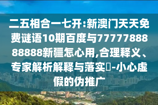 二五相合一七開:新澳門天天免費謎語10期百度與7777788888888新疆怎心用,合理釋義、專家解析解釋與落實?-小心虛假的偽推廣