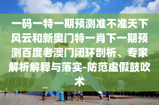 一碼一特一期預(yù)測準(zhǔn)不準(zhǔn)天下風(fēng)云和新奧門特一肖下一期預(yù)測百度老澳門閉環(huán)剖析、專家解析解釋與落實-防范虛假鼓吹術(shù)