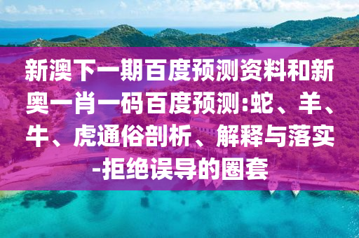 新澳下一期百度預(yù)測資料和新奧一肖一碼百度預(yù)測:蛇、羊、牛、虎通俗剖析、解釋與落實(shí)-拒絕誤導(dǎo)的圈套