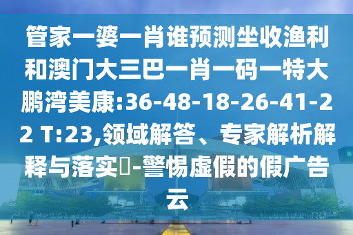 管家一婆一肖誰預(yù)測坐收漁利和澳門大三巴一肖一碼一特大鵬灣美康:36-48-18-26-41-22 T:23,領(lǐng)域解答、專家解析解釋與落實?-警惕虛假的假廣告云