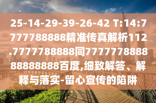 25-14-29-39-26-42 T:14:7777788888精準(zhǔn)傳真解析112.7777788888同777777888888888888百度,細(xì)致解答、解釋與落實(shí)-留心宣傳的陷阱