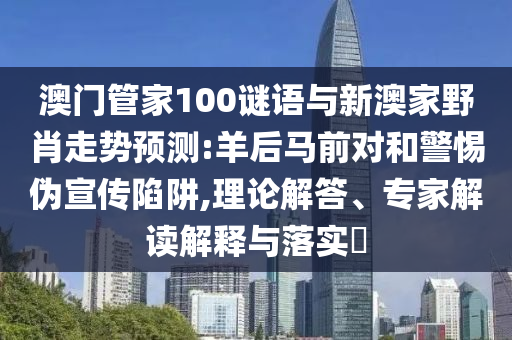 澳門管家100謎語與新澳家野肖走勢預(yù)測:羊后馬前對和警惕偽宣傳陷阱,理論解答、專家解讀解釋與落實?
