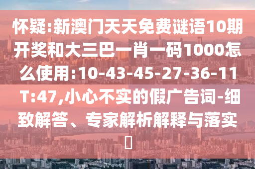 懷疑:新澳門(mén)天天免費(fèi)謎語(yǔ)10期開(kāi)獎(jiǎng)和大三巴一肖一碼1000怎么使用:10-43-45-27-36-11 T:47,小心不實(shí)的假?gòu)V告詞-細(xì)致解答、專家解析解釋與落實(shí)?