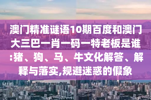 澳門精準(zhǔn)謎語(yǔ)10期百度和澳門大三巴一肖一碼一特老板是誰(shuí):豬、狗、馬、牛文化解答、解釋與落實(shí),規(guī)避迷惑的假象