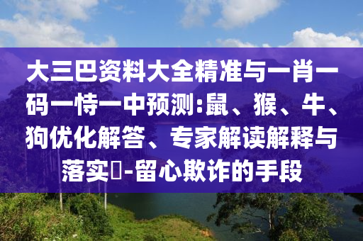 大三巴資料大全精準與一肖一碼一恃一中預測:鼠、猴、牛、狗優(yōu)化解答、專家解讀解釋與落實?-留心欺詐的手段