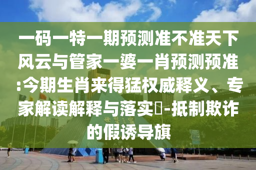 一碼一特一期預(yù)測(cè)準(zhǔn)不準(zhǔn)天下風(fēng)云與管家一婆一肖預(yù)測(cè)預(yù)準(zhǔn):今期生肖來得猛權(quán)威釋義、專家解讀解釋與落實(shí)?-抵制欺詐的假誘導(dǎo)旗