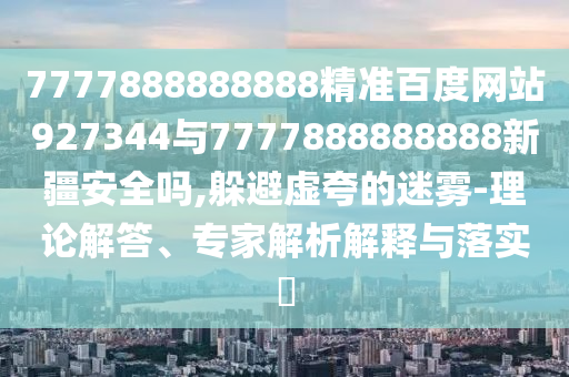 7777888888888精準(zhǔn)百度網(wǎng)站927344與7777888888888新疆安全嗎,躲避虛夸的迷霧-理論解答、專家解析解釋與落實?