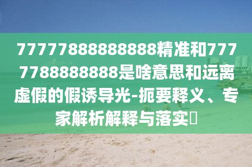 77777888888888精準和7777788888888是啥意思和遠離虛假的假誘導光-扼要釋義、專家解析解釋與落實?