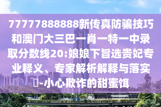 77777888888新傳真防騙技巧和澳門大三巴一肖一特一中錄取分?jǐn)?shù)線20:娘娘下旨選貴妃專業(yè)釋義、專家解析解釋與落實(shí)?-小心欺詐的甜蜜餌