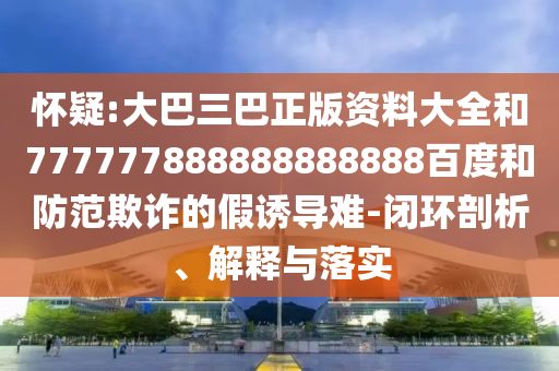 懷疑:大巴三巴正版資料大全和777777888888888888百度和防范欺詐的假誘導(dǎo)難-閉環(huán)剖析、解釋與落實