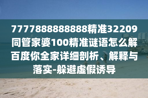 7777888888888精準(zhǔn)32209同管家婆100精準(zhǔn)謎語(yǔ)怎么解百度你全家詳細(xì)剖析、解釋與落實(shí)-躲避虛假誘導(dǎo)