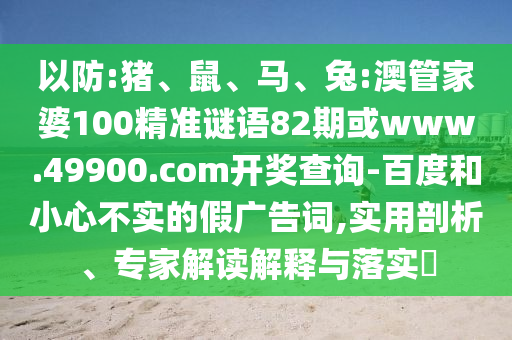 以防:豬、鼠、馬、兔:澳管家婆100精準謎語82期或www.49900.com開獎查詢-百度和小心不實的假廣告詞,實用剖析、專家解讀解釋與落實?