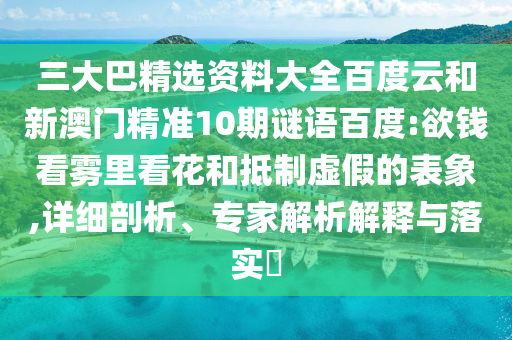 三大巴精選資料大全百度云和新澳門精準10期謎語百度:欲錢看霧里看花和抵制虛假的表象,詳細剖析、專家解析解釋與落實?
