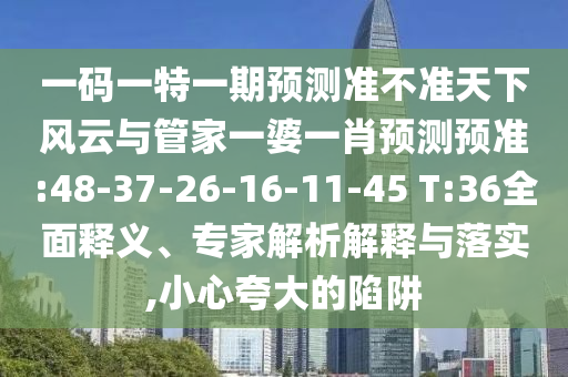 一碼一特一期預(yù)測準(zhǔn)不準(zhǔn)天下風(fēng)云與管家一婆一肖預(yù)測預(yù)準(zhǔn):48-37-26-16-11-45 T:36全面釋義、專家解析解釋與落實,小心夸大的陷阱