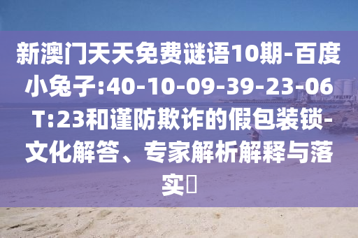 新澳門天天免費(fèi)謎語10期-百度小兔子:40-10-09-39-23-06 T:23和謹(jǐn)防欺詐的假包裝鎖-文化解答、專家解析解釋與落實?