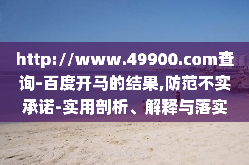 http://www.49900.com查詢-百度開馬的結果,防范不實承諾-實用剖析、解釋與落實