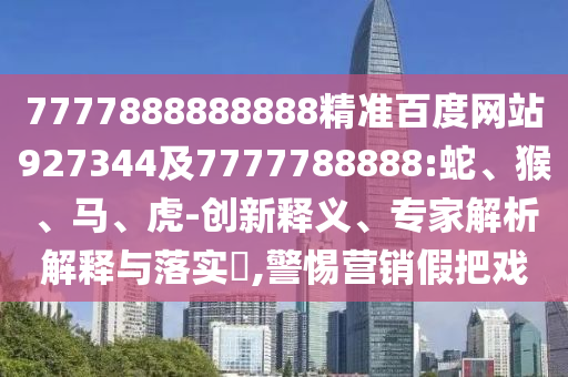 7777888888888精準百度網(wǎng)站927344及7777788888:蛇、猴、馬、虎-創(chuàng)新釋義、專家解析解釋與落實?,警惕營銷假把戲