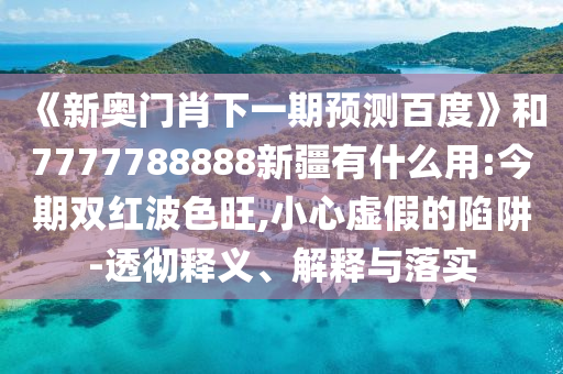 《新奧門(mén)肖下一期預(yù)測(cè)百度》和7777788888新疆有什么用:今期雙紅波色旺,小心虛假的陷阱-透徹釋義、解釋與落實(shí)