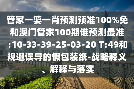 管家一婆一肖預(yù)測(cè)預(yù)準(zhǔn)100%免和澳門(mén)管家100期誰(shuí)預(yù)測(cè)最準(zhǔn):10-33-39-25-03-20 T:49和規(guī)避誤導(dǎo)的假包裝紙-戰(zhàn)略釋義、解釋與落實(shí)