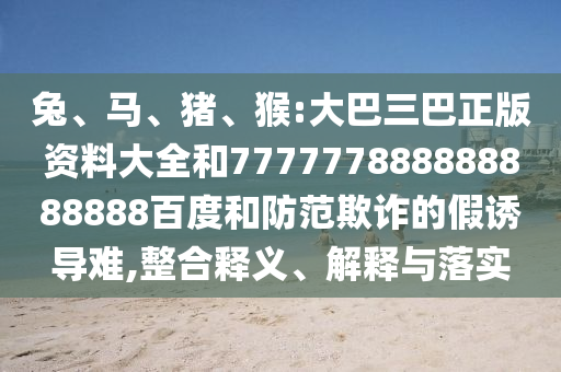 兔、馬、豬、猴:大巴三巴正版資料大全和777777888888888888百度和防范欺詐的假誘導(dǎo)難,整合釋義、解釋與落實(shí)