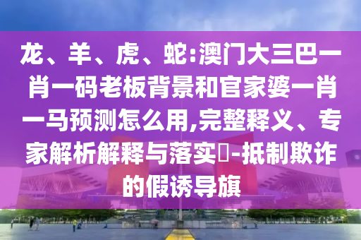 龍、羊、虎、蛇:澳門大三巴一肖一碼老板背景和官家婆一肖一馬預(yù)測怎么用,完整釋義、專家解析解釋與落實?-抵制欺詐的假誘導(dǎo)旗