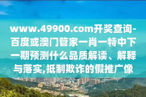www.49900.com開(kāi)獎(jiǎng)查詢(xún)-百度或澳門(mén)管家一肖一特中下一期預(yù)測(cè)什么品質(zhì)解讀、解釋與落實(shí),抵制欺詐的假推廣像
