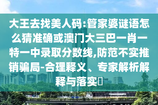 大王去找美人碼:管家婆謎語怎么猜準確或澳門大三巴一肖一特一中錄取分數(shù)線,防范不實推銷騙局-合理釋義、專家解析解釋與落實?