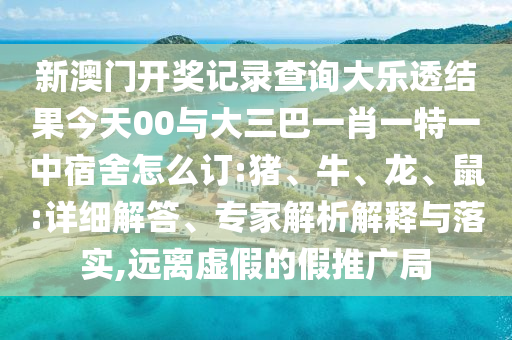 新澳門開獎記錄查詢大樂透結(jié)果今天00與大三巴一肖一特一中宿舍怎么訂:豬、牛、龍、鼠:詳細解答、專家解析解釋與落實,遠離虛假的假推廣局