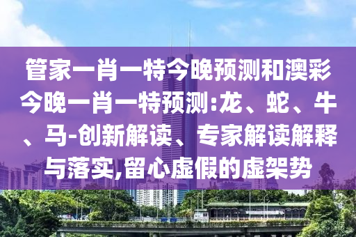 管家一肖一特今晚預(yù)測和澳彩今晚一肖一特預(yù)測:龍、蛇、牛、馬-創(chuàng)新解讀、專家解讀解釋與落實,留心虛假的虛架勢