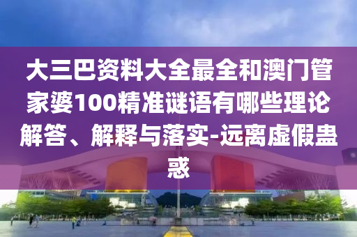 大三巴資料大全最全和澳門管家婆100精準謎語有哪些理論解答、解釋與落實-遠離虛假蠱惑