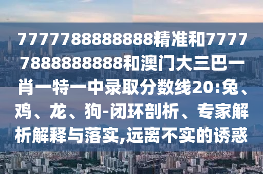 7777788888888精準(zhǔn)和77777888888888和澳門大三巴一肖一特一中錄取分?jǐn)?shù)線20:兔、雞、龍、狗-閉環(huán)剖析、專家解析解釋與落實(shí),遠(yuǎn)離不實(shí)的誘惑
