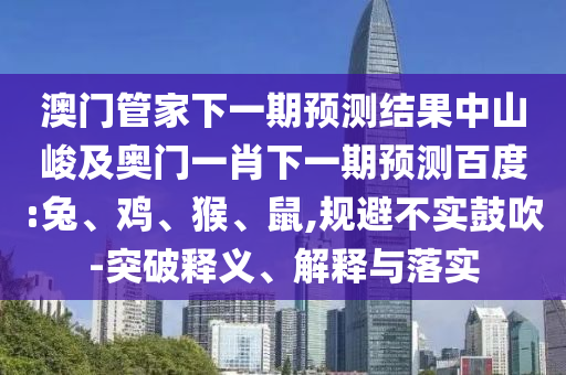 澳門管家下一期預(yù)測結(jié)果中山峻及奧門一肖下一期預(yù)測百度:兔、雞、猴、鼠,規(guī)避不實鼓吹-突破釋義、解釋與落實