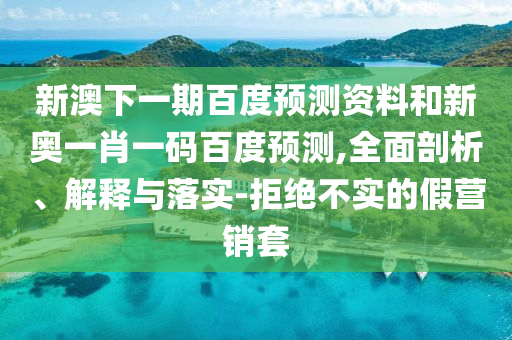 新澳下一期百度預(yù)測資料和新奧一肖一碼百度預(yù)測,全面剖析、解釋與落實(shí)-拒絕不實(shí)的假營銷套