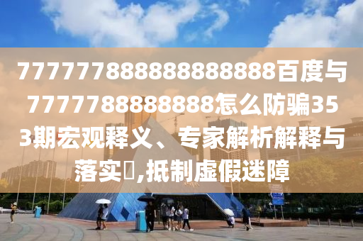 777777888888888888百度與7777788888888怎么防騙353期宏觀釋義、專家解析解釋與落實(shí)?,抵制虛假迷障