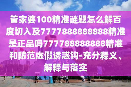 管家婆100精準(zhǔn)謎題怎么解百度切入及7777888888888精準(zhǔn)是正品嗎777788888888精準(zhǔn)和防范虛假誘惑鉤-充分釋義、解釋與落實(shí)